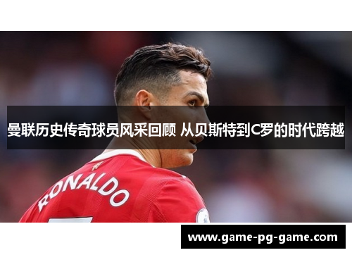 曼联历史传奇球员风采回顾 从贝斯特到C罗的时代跨越 曼联历史传奇球员风采回顾 从贝斯特到C罗的时代跨越