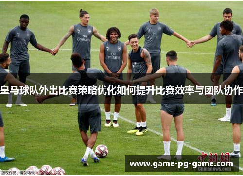 皇马球队外出比赛策略优化如何提升比赛效率与团队协作