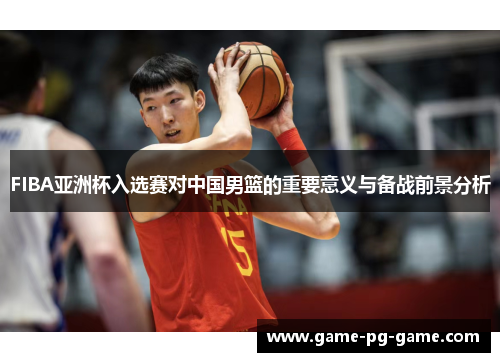 FIBA亚洲杯入选赛对中国男篮的重要意义与备战前景分析