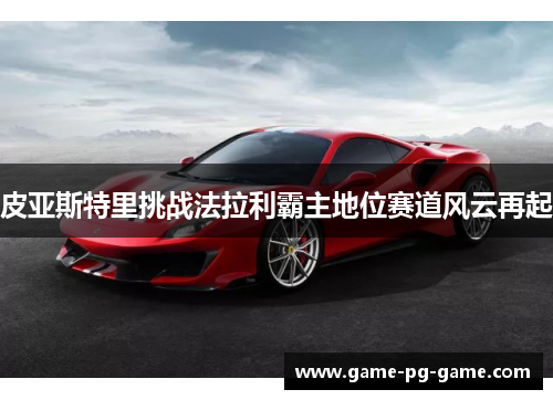 皮亚斯特里挑战法拉利霸主地位赛道风云再起