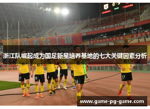 浙江队崛起成为国足新星培养基地的七大关键因素分析 浙江队崛起成为国足新星培养基地的七大关键因素分析