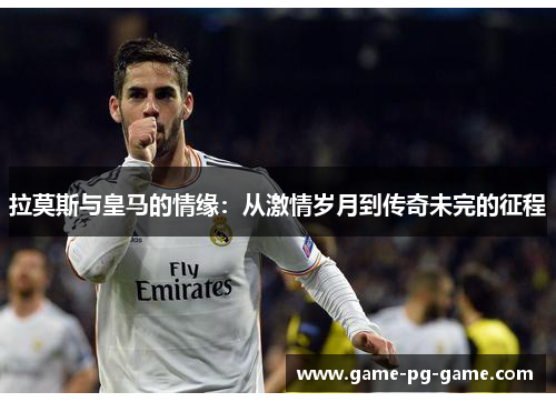 拉莫斯与皇马的情缘:从激情岁月到传奇未完的征程 拉莫斯与皇马的情缘:从激情岁月到传奇未完的征程