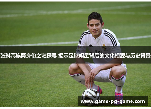 张琳芃族裔身份之谜探寻 揭示足球明星背后的文化根源与历史背景 张琳芃族裔身份之谜探寻 揭示足球明星背后的文化根源与历史背景