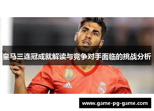 皇马三连冠成就解读与竞争对手面临的挑战分析