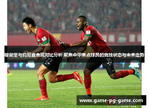 穆谢奎与约尼查表现对比分析 聚焦中甲焦点球员的竞技状态与未来走势
