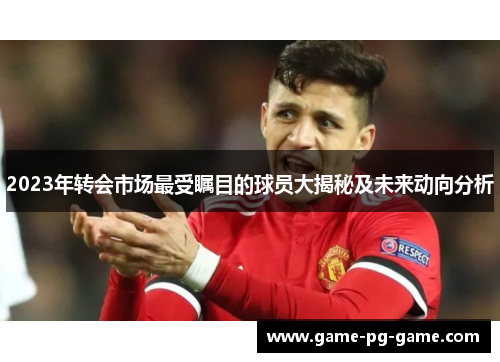 2023年转会市场最受瞩目的球员大揭秘及未来动向分析 2023年转会市场最受瞩目的球员大揭秘及未来动向分析