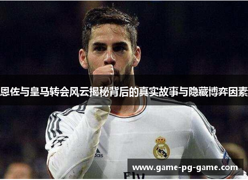 恩佐与皇马转会风云揭秘背后的真实故事与隐藏博弈因素