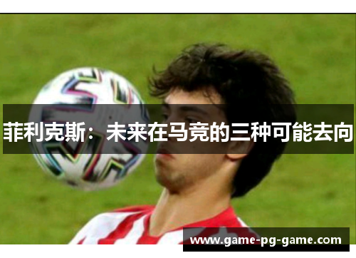 菲利克斯:未来在马竞的三种可能去向 菲利克斯:未来在马竞的三种可能去向
