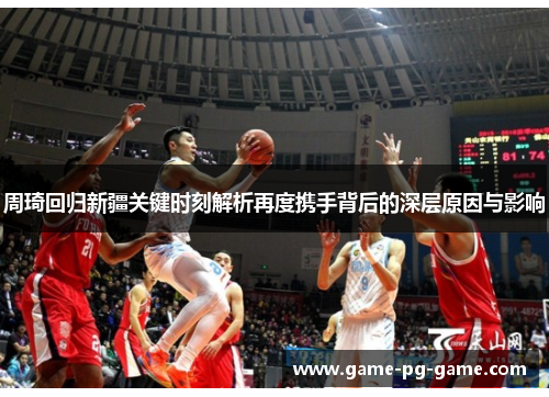 周琦回归新疆关键时刻解析再度携手背后的深层原因与影响