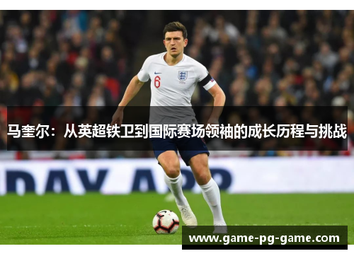 马奎尔:从英超铁卫到国际赛场领袖的成长历程与挑战 马奎尔:从英超铁卫到国际赛场领袖的成长历程与挑战