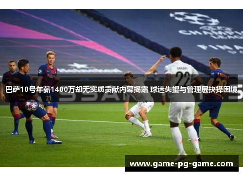 巴萨10号年薪1400万却无实质贡献内幕揭露 球迷失望与管理层抉择困境