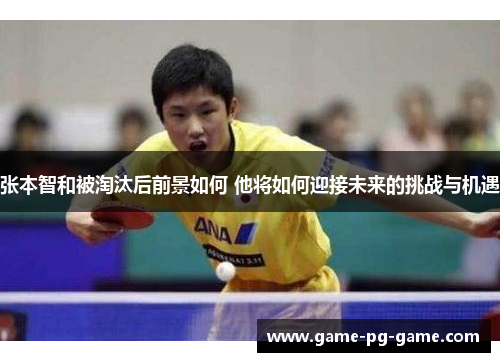 张本智和被淘汰后前景如何 他将如何迎接未来的挑战与机遇 张本智和被淘汰后前景如何 他将如何迎接未来的挑战与机遇