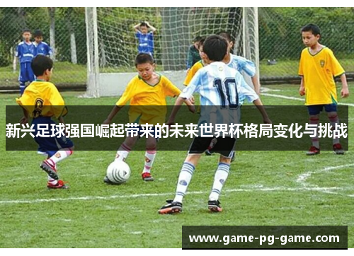 新兴足球强国崛起带来的未来世界杯格局变化与挑战