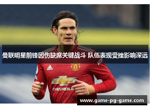 曼联明星前锋因伤缺席关键战斗 队伍表现受挫影响深远