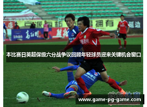 本比赛日英超保级六分战争议回顾年轻球员迎来关键机会窗口 本比赛日英超保级六分战争议回顾年轻球员迎来关键机会窗口