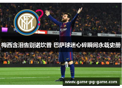 梅西含泪告别诺坎普 巴萨球迷心碎瞬间永载史册